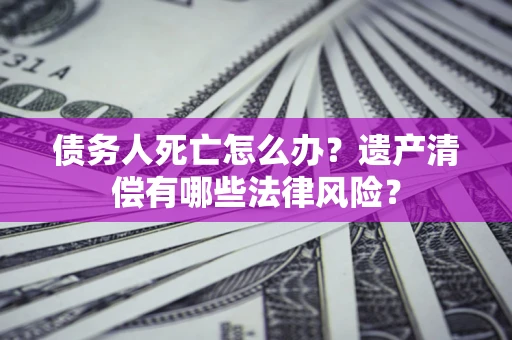 武汉债务人死亡怎么办？遗产清偿有哪些法律风险？