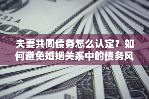 武汉夫妻共同债务怎么认定？如何避免婚姻关系中的债务风险？